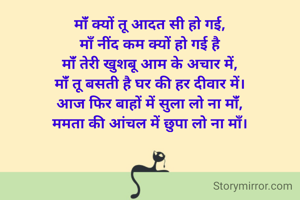 मांँ क्यों तू आदत सी हो गई,
माँ नींद कम क्यों हो गई है
मांँ तेरी खुशबू आम के अचार में,
मांँ तू बसती है घर की हर दीवार में।
आज फिर बाहों में सुला लो ना मांँ,
ममता की आंचल में छुपा लो ना मॉं।