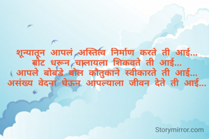 शून्यातून आपलं अस्तित्व निर्माण करते ती आई...
बोट धरून चालायला शिकवते ती आई...
आपले बोबडे बोल कौतुकाने स्वीकारते ती आई...
असंख्य वेदना घेऊन आपल्याला जीवन देते ती आई...