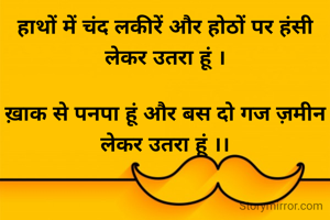 हाथों में चंद लकीरें और होठों पर हंसी लेकर उतरा हूं ।

ख़ाक से पनपा हूं और बस दो गज ज़मीन लेकर उतरा हूं ।।
 

