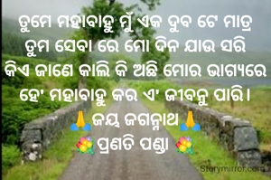ତୁମେ ମହାବାହୁ ମୁଁ ଏକ ଦୁବ ଟେ ମାତ୍ର
ତୁମ ସେବା ରେ ମୋ ଦିନ ଯାଉ ସରି
କିଏ ଜାଣେ କାଲି କି ଅଛି ମୋର ଭାଗ୍ୟରେ
ହେ' ମହାବାହୁ କର ଏ' ଜୀବନୁ ପାରି।
🙏ଜୟ ଜଗନ୍ନାଥ🙏
💐ପ୍ରଣତି ପଣ୍ଡା 💐