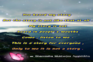 You heard my story 
 But the story is not like that at all,
 My story is not heard in people's mouths
 Come , listen to me -
 This is a story for everyone,
 Only to me it is not a story.
