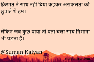 क़िस्मत ने साथ नहीं दिया कहकर असफलता को छुपाते थे हम।


लेकिन जब कुछ पाया तो पता चला साथ निभाना भी पड़ता है।
                                   
@Suman Kalyan