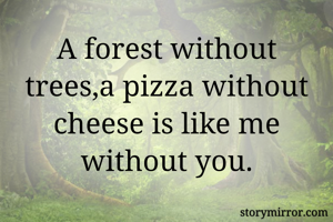 A forest without trees,a pizza without cheese is like me without you.