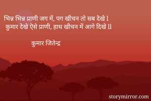 भिन्न भिन्न प्राणी जग में, पग खीचन तो सब देखे l                    कुमार देखे ऎसे प्राणी, हाथ खीचन में आगे दिखे ll               

                 कुमार जितेन्द्र 