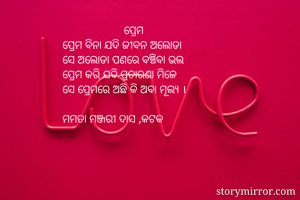                      ପ୍ରେମ
ପ୍ରେମ ବିନା ଯଦି ଜୀବନ ଅଲୋଡା
ସେ ଅଲୋଡା ପଣରେ ବଞ୍ଚିବା ଭଲ
ପ୍ରେମ କରି ଯଦି ପ୍ରତାରଣା ମିଳେ
ସେ ପ୍ରେମରେ ଅଛି କି ଅବା ମୂଲ୍ୟ ।

ମମତା ମଞ୍ଜରୀ ଦାସ ,କଟକ

