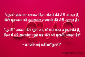 "मुझसे फ़ांसला रखकर दिल तोडने की तेरी आदत है,
मेरी मुहब्बत को ठुकराकर तडपाने की तेरी आदत है। 

"मुरली" आदत तेरी भूल जा, मौसम मस्त बहारों की है,
दिल मेंं मेरे समाउंगा तुझे यह मेरी भी पुरानी आदत है।"

-धनजीभाई गढीया"मुरली" 