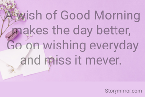 A wish of Good Morning makes the day better, 
Go on wishing everyday and miss it mever. 