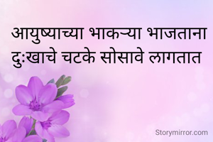आयुष्याच्या भाकऱ्या भाजताना दुःखाचे चटके सोसावे लागतात 