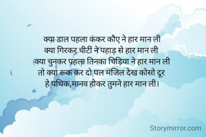 क्या डाल पहला कंकर कौए ने हार मान ली
क्या गिरकर चीटीं ने पहाड़ से हार मान ली 
क्या चुनकर पहला तिनका चिड़िया ने हार मान ली
तो क्या रूक कर दो पल मंजिल देख कोसो दूर 
हे पथिक,मानव होकर तुमने हार मान ली।