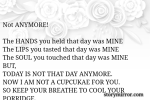 
Not ANYMORE!

The HANDS you held that day was MINE
The LIPS you tasted that day was MINE
The SOUL you touched that day was MINE
BUT,
TODAY IS NOT THAT DAY ANYMORE.
NOW I AM NOT A CUPCUKAE FOR YOU.
SO KEEP YOUR BREATHE TO COOL YOUR PORRIDGE.

