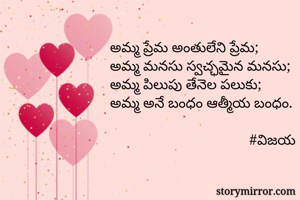 అమ్మ ప్రేమ అంతులేని ప్రేమ;
అమ్మ మనసు స్వచ్ఛమైన మనసు;
అమ్మ పిలుపు తేనెల పలుకు;
అమ్మ అనే బంధం ఆత్మీయ బంధం.
                                     
                                      #విజయ 