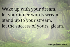 Wake up with your dream, 
let your inner words scream. 
Stand up to your stream, 
let the success of yours, gleam. 