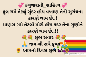 💞 #ગુજરાતી_સાહિત્ય 💞
ફૂલ ગમે તેટલું સુંદર હોય વખાણ તેની સુગંધના કારણે થાય છે..!
માણસ ગમે તેટલો મોટો હોય કદર તેના ગુણોને કારણે થાય છે..!!
  💐💐 શુભ સવાર 💐💐
   🙏 જય શ્રી રાધે કૃષ્ણ 🙏
🌻 આપનો દિવસ શુભ રહે 🌻