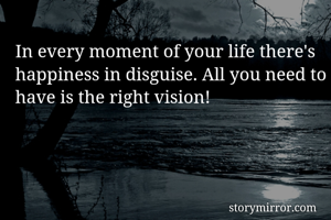 In every moment of your life there's happiness in disguise. All you need to have is the right vision!