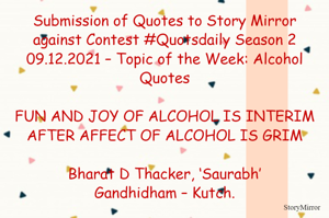 Submission of Quotes to Story Mirror against Contest #Quotsdaily Season 2
09.12.2021 – Topic of the Week: Alcohol Quotes

FUN AND JOY OF ALCOHOL IS INTERIM
AFTER AFFECT OF ALCOHOL IS GRIM

Bharat D Thacker, ‘Saurabh’
Gandhidham – Kutch.
