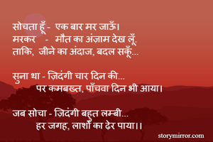    सोचता हूँ -  एक बार मर जाऊँ।
   मरकर    -   मौत का अंज़ाम देख लूँ.
   ताकि,  जीने का अंदाज, बदल सकूँ...

   सुना था - ज़िदंगी चार दिन की...
             पर कमबख्त, पाँचवा दिन भी आया।

   जब सोचा - ज़िदंगी बहुत लम्बी...
             हर जगह, लाशों का ढ़ेर पाया।।