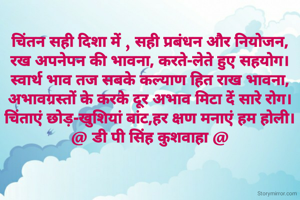 चिंतन सही दिशा में , सही प्रबंधन और नियोजन,
रख अपनेपन की भावना, करते-लेते हुए सहयोग।
स्वार्थ भाव तज सबके कल्याण हित राख भावना,
अभावग्रस्तों के करके दूर अभाव मिटा दें सारे रोग।
चिंताएं छोड़-खुशियां बांट,हर क्षण मनाएं हम होली।
@ डी पी सिंह कुशवाहा @