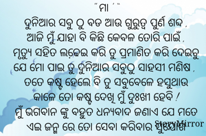 " ମା ' “
ଦୁନିଆର ସବୁ ଠୁ ବଡ ଆଉ ଗୁରୁତ୍ୱ ପୁର୍ଣ ଶବ୍ଦ ,
ଆଜି ମୁଁ ଯାହା ବି କିଛି କେବଳ ତୋରି ପାଇଁ ,
ମୃତ୍ୟୁ ସହିତ ଲଢେ଼ଇ କରି ତୁ ପ୍ରମାଣିତ କରି ଦେଇଚୁ ଯେ ମୋ ପାଇ ତୁ ଦୁନିଆର ସବୁଠୁ ସାହସୀ ମଣିଷ , 
ତତେ କଷ୍ଟ ହେଲେ ବି ତୁ ସବୁବେଳେ ହସୁଥାଉ କାଳେ ତୋ କଷ୍ଟ ଦେଖି ମୁଁ ଦୁଃଖୀ ହେବି !
ମୁଁ ଭଗବାନ ଙ୍କୁ ବହୁତ ଧନ୍ୟବାଦ ଜଣାଏ ଯେ ମତେ ଏଇ ଜନ୍ମ ରେ ତୋ ସେବା କରିବାର ସୁଯୋଗ ଦେଇଥିବାରୁ ,  
ତୁ ସବୁବେଳେ ମୋ ସହିତ ଥା ..
ସବୁ ମାଁ ଙ୍କୁ ମୋରୋ ବିନମ୍ର ପ୍ରଣାମ 🙏🏻