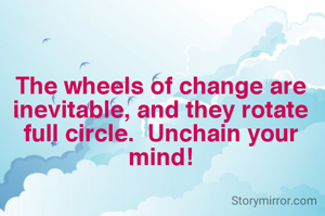 The wheels of change are inevitable, and they rotate full circle.  Unchain your mind!