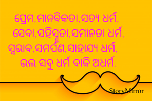 ପ୍ରେମ,ମାନବିକତା,ସତ୍ଯ ଧର୍ମ,
ସେବା,ସହିସ୍ନୁତା,ସମାନତା ଧର୍ମ,
ସ୍ବଭାବ,ସମର୍ପଣ,ସାହାଯ୍ୟ ଧର୍ମ,
ଭଲ ସବୁ ଧର୍ମ ବାକି ଅଧର୍ମ.