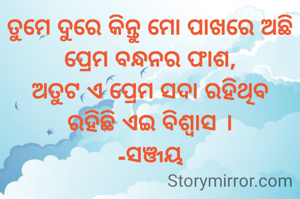 ତୁମେ ଦୁରେ କିନ୍ତୁ ମୋ ପାଖରେ ଅଛି
ପ୍ରେମ ବନ୍ଧନର ଫାଶ,
ଅତୁଟ ଏ ପ୍ରେମ ସଦା ରହିଥିବ
ରହିଛି ଏଇ ବିଶ୍ବାସ ।
-ସଞ୍ଜୟ