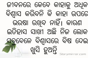 ଜୀବନରେ କେବେ କାହାକୁ ଅଧିକ ବିଶ୍ୱାସ କରିବନି କି କାହା ଉପରେ ଭରଷା ରଖିବ ନାହିଁ। କାରଣ ଇତିହାସ ସାଖୀ ଅଛି ନିଜ ଲୋକ ସବୁବେଳେ ବିଶ୍ୱାସରେ ବିଷ ଦେଇ ଖୁସି ହୁଅନ୍ତି  
