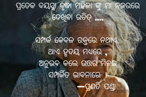 ପ୍ରତେକ ବୟସ୍କା ବୃଦ୍ଧା ମହିଳା ଙ୍କୁ ମା ନଜରରେ ଦେଖିବା ଉଚିତ୍ ....

ସମ୍ପର୍କ କେବଳ ରକ୍ତରେ ନଥାଏ 
ଥାଏ ହୃଦୟ ମଧ୍ୟରେ ,
ଅନୁଭଵ କଲେ ଉତ୍ତର ମିଳଇ
ସମ୍ପର୍କିତ ଭାବନାରେ ।
           —ପ୍ରଣତି ପଣ୍ଡା