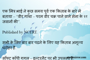एक मित्र भाई ने कुछ समय पूर्व एक किताब के बारे में बताया – “वीर गाथा – परम वीर चक्र पाने वाले सेना के २१ जवानों की”. 

Published by NCERT. 

सभी के लिए बार बार पढने के लिए यह किताब अमूल्य धरोहर है. 

सॉफ्ट कॉपी गूगल – इन्टरनैट पर भी उपलब्ध है.       