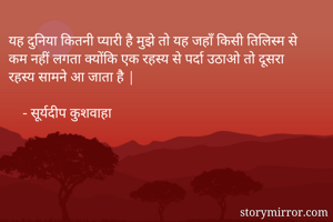 यह दुनिया कितनी प्यारी है मुझे तो यह जहाँ किसी तिलिस्म से कम नहीं लगता क्योंकि एक रहस्य से पर्दा उठाओ तो दूसरा रहस्य सामने आ जाता है |

    - सूर्यदीप कुशवाहा 