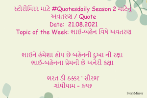સ્ટોરીમિરર માટે #Quotesdaily Season 2 માટેનું અવતરણ / Quote
Date:  21.08.2021
Topic of the Week: ભાઈ-બહેન વિષે અવતરણ


ભાઈને હંમેશા હોય છે બહેનની દુઆ ની રક્ષા
ભાઈ-બહેનના પ્રેમની છે અનેરી કક્ષા

ભરત ડી ઠક્કર ‘ સૌરભ’
ગાંધીધામ – કચ્છ
