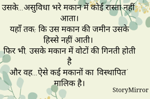 

उसके...बिना छत वाले मकान में कोई दीवार नहीं है। 
उसके...घर की धूलभरी फर्श में कोई ईंट नहीं लगी है।
उसके...असुविधा भरे मकान में कोई रास्ता नहीं आता।
यहाँ तक; कि उस मकान की जमीन उसके हिस्से नहीं आती।
फिर भी, उसके मकान में वोटों की गिनती होती है
और वह...ऐसे कई मकानों का 'विस्थापित' मालिक है।

