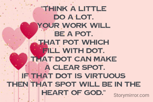 "THINK A LITTLE
DO A LOT.
YOUR WORK WILL
BE A POT.
THAT POT WHICH
FILL WITH DOT.
THAT DOT CAN MAKE
 A CLEAR SPOT.
IF THAT DOT IS VIRTUOUS
THEN THAT SPOT WILL BE IN THE HEART OF GOD."