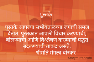 
पुस्तके  

पुस्तके आपल्या सभोवतालच्या जगाची समज देतात. पुस्तकात आपली विचार करण्याची, बोलण्याची आणि विश्लेषण करण्याची पद्धत बदलण्याची ताकद असते.
              श्रीमति मंगला बोरकर 
