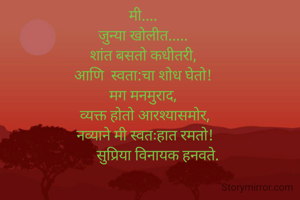 मी.... 
जुन्या खोलीत..... 
शांत बसतो कधीतरी, 
आणि  स्वता:चा शोध घेतो! 
मग मनमुराद, 
 व्यक्त होतो आरश्यासमोर, 
नव्याने मी स्वतःहात रमतो!
        सुप्रिया विनायक हनवते. 