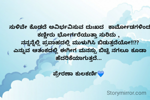  ಸುಳಿವೇ ಕೊಡದೆ ಅವಿರ್ಭವಿಸುವ ದುಃಖದ  ಕಾರ್ಮೋಡಗಳಿಂದ
ಕಣ್ಣೀರು ಭೋರ್ಗರೆಯುತ್ತಾ ಸುರಿದು ,
 ನನ್ನನ್ನೆಲ್ಲಿ ಪ್ರವಾಹದಲ್ಲಿ ಮುಳುಗಿಸಿ ಬಿಡುತ್ತದೆಯೋ!!??
 ಎನ್ನುವ ಆತಂಕದಲ್ಲಿ ಈಗೀಗ ಮನಸ್ಸು ಬಿಚ್ಚಿ ನಗಲೂ ಕೂಡಾ ಹೆದರಿಕೆಯಾಗುತ್ತದೆ...

ಪ್ರೇರಣಾ ಕುಲಕರ್ಣಿ💙