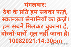 मंगलवार:
देश के प्रति हम सबका फ़र्ज़,
स्वतन्त्रता सेनानियों का क़र्ज़।
हम सबने मिलकर चुकाना है,
दोस्तों-यारों भूल नहीं जाना है।
10082021:14:30pm