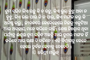 ତୁମ ସହିତ କିଏ ରହୁ କି ନ ରହୁ, କିଏ ଭୁଲ୍ ବୁଝୁ ଅବା ନ ବୁଝୁ, କିଏ ଭଲ ପାଉ କି ନ ପାଉ, କିଏ ମଙ୍ଗଳ କରୁ କି ଅନିଷ୍ଟ କରୁ , ଜୀବନରେ କେବେହେଲେ ନିଜକୁ ଏକୁଟିଆ ଆଉ ଅସହାୟ ମନେ କରିବେ ନାହିଁ। ଶେଷ ନିଃଶ୍ୱାସ ଥିବା ପର୍ଯ୍ୟନ୍ତ ଈଶ୍ୱର ତୁମ ସହିତ ଅଛନ୍ତି ଆଉ ତୁମର ମଙ୍ଗଳ ହିଁ କରିବେ ଆଉ ରକ୍ଷା ବି କରିବେ । ଏହି ବିଶ୍ୱାସକୁ କେବେ ହେଲେ ଦୁର୍ବଳ ହେବାକୁ ଦେବେନି ।
© ଧରିତ୍ରୀ ମଲ୍ଲିକ୍ 