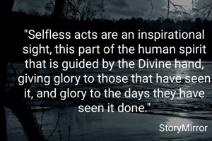 "Selfless acts are an inspirational sight, this part of the human spirit that is guided by the Divine hand, giving glory to those that have seen it, and glory to the days they have seen it done."