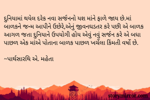 દુનિયામાં થયેલ દરેક નવા સર્જનનો યશ માંને ફાળે જાય છે.માં બાળકને જન્મ આપીને ઉછેરે,એનું જીવનઘડતર કરે પછી એ બાળક આગળ જતા દુનિયાને ઉપયોગી હોય એવું નવું સર્જન કરે એ બધા પાછળ એક માંએ પોતાના બાળક પાછળ ખર્ચેલા કિંમતી વર્ષો છે.

~પાર્થસારથિ એ. મહેતા