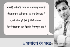 न कोई शर्त कोई काम ना, बेतकल्लुफ़ सब है

मियां है नाम कई इसके, पर सब बेमतलब है

दोस्ती चीज़ ही ऐसी है मिले वो जाने ,

दिल ने दिल का पता दिल के लिए पूंछा कब है

