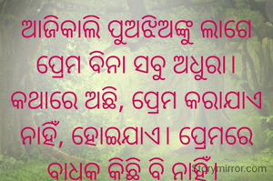 ଆଜିକାଲି ପୁଅଝିଅଙ୍କୁ ଲାଗେ ପ୍ରେମ ବିନା ସବୁ ଅଧୁରା। କଥାରେ ଅଛି, ପ୍ରେମ କରାଯାଏ ନାହିଁ, ହୋଇଯାଏ। ପ୍ରେମରେ ବାଧକ କିଛି ବି ନାହିଁ। 

କିନ୍ତୁ ଆଜିକାଲିର ଯୁବକ,ଯୁବତୀ.....

ପ୍ରେମ ପୁର୍ବରୁ ଖୋଜନ୍ତି ବୟସ, ଶିକ୍ଷା, ସମ୍ପତ୍ତି। ଦୁଇଦିନ ଅନଲାଇନ କଥାବାର୍ତ୍ତା ପରେ କୁହନ୍ତି, ପ୍ରେମ ହୋଇଗଲା। 
କିନ୍ତୁ.........

ସେଥିରେ ସୀମିତ ନରହି ଆରମ୍ଭ ହୁଏ କାମ। ପ୍ରେମୀଯୁଗଳ ଖୋଜି ବୁଲନ୍ତି ନିଭୃତ ସ୍ଥାନ। 