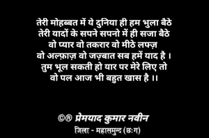 तेरी मोहब्बत में ये दुनिया ही हम भुला बैठे
तेरी यादों के सपने सपनो में ही सजा बैठे
वो प्यार वो तकरार वो मीठे लफ्ज़ 
वो अल्फ़ाज़ वो जज़्बात सब हमें याद है ।
तुम भूल सकती हो यार पर मेरे लिए तो
वो पल आज भी बहुत खास है ।।
