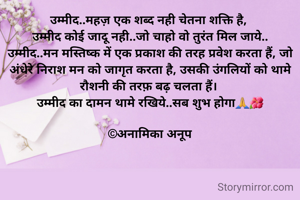 उम्मीद..महज़ एक शब्द नही चेतना शक्ति है, 
उम्मीद कोई जादू नही..जो चाहो वो तुरंत मिल जाये..
उम्मीद..मन मस्तिष्क में एक प्रकाश की तरह प्रवेश करता हैं, जो  अंधेरे निराश मन को जागृत करता है, उसकी उंगलियों को थामे रौशनी की तरफ़ बढ़ चलता हैं। 
उम्मीद का दामन थामे रखिये..सब शुभ होगा🙏🌺

©अनामिका अनूप