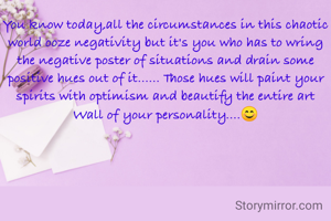 You know today,all the circumstances in this chaotic world ooze negativity but it's you who has to wring the negative poster of situations and drain some positive hues out of it...... Those hues will paint your spirits with optimism and beautify the entire art Wall of your personality....😊