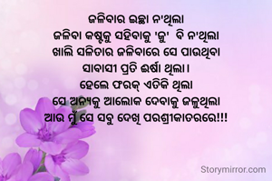 ଜଳିବାର ଇଚ୍ଛା ନ'ଥିଲା
ଜଳିବା କଷ୍ଟକୁ ସହିବାକୁ 'ଜୁ'  ବି ନ'ଥିଲା
ଖାଲି ସଳିତାର ଜଳିବାରେ ସେ ପାଉଥିବା
ସାବାସୀ ପ୍ରତି ଈର୍ଷା ଥିଲା।
ହେଲେ ଫରକ୍ ଏତିକି ଥିଲା
ସେ ଅନ୍ୟକୁ ଆଲୋକ ଦେବାକୁ ଜଳୁଥିଲା
ଆଉ ମୁଁ ସେ ସବୁ ଦେଖି ପରଶ୍ରୀକାତରରେ!!!