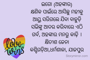 ଇଗୋ (ଅହଙ୍କାର)
କ୍ଷଣିକ ପାଇଁରେ ଆସିଛୁ ମହୀକୁ
ଆୟୁ ସରିଗଲେ ଯିବା ବାହୁଡ଼ି
ସଭିଙ୍କୁ ଆଦର କରିବାରେ ଏଠି
ଗର୍ବ, ଅହଙ୍କାର ମନରୁ କାଢ଼ି ।
କ୍ଷିତୀଶ ଜେନା
କଣ୍ଟିଗଡ଼ିଆ,ଧର୍ମଶାଳା, ଯାଜପୁର
