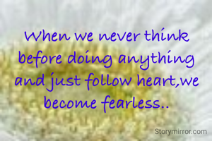 When we never think before doing anything and just follow heart,we become fearless..