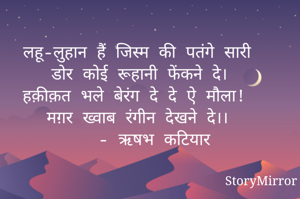 लहू-लुहान हैं जिस्म की पतंगे सारी
डोर कोई रूहानी फेंकने दे।
हक़ीक़त भले बेरंग दे दे ऐ मौला! 
मग़र ख्वाब रंगीन देखने दे।।