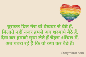 चुराकर दिल मेरा वो बेखबर से बैठे हैं,
मिलाते नहीं नजर हमसे अब शरमाये बैठे हैं,
देख कर हमको छुपा लेते हैं चेहरा आँचल में,
अब घबरा रहे हैं कि वो क्या कर बैठे हैं।