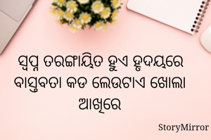 ସ୍ଵପ୍ନ ତରଙ୍ଗାୟିତ ହୁଏ ହୃଦୟରେ
ବାସ୍ତବତା କଡ ଲେଉଟାଏ ଖୋଲା ଆଖିରେ
